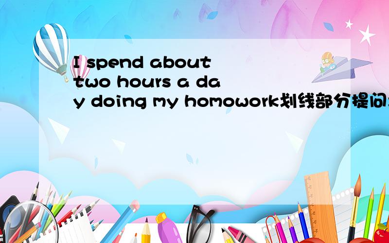 I spend about two hours a day doing my homowork划线部分提问划线部分为two____ ______ _______ ________ _______do you spend _______ your homework?我也认为是你们的答案可是问题就是这样的哎算了看老师怎么讲吧