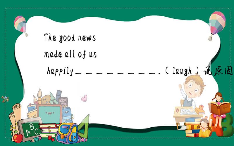 The good news made all of us happily________.(laugh)说原因