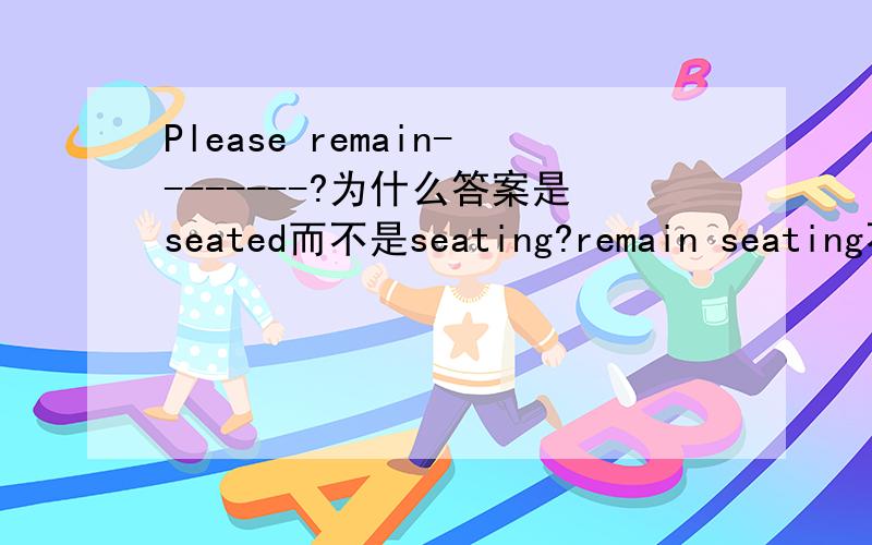 Please remain--------?为什么答案是seated而不是seating?remain seating不是也有保持坐着的状态的意思