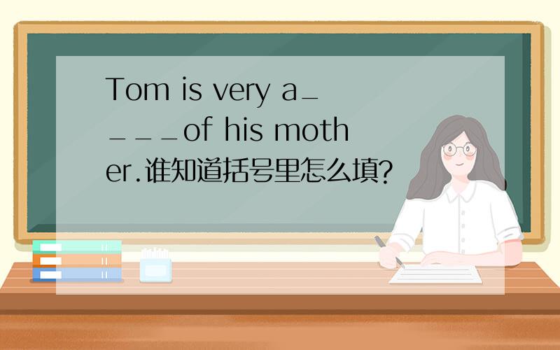 Tom is very a____of his mother.谁知道括号里怎么填?