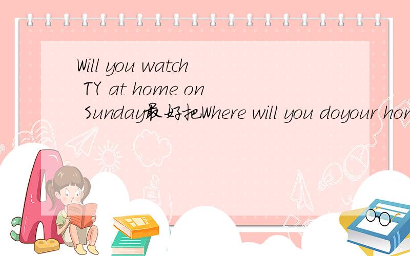 Will you watch TY at home on Sunday最好把Where will you doyour homework on SaturdayWho will teach English you next week做了（否则不给分）