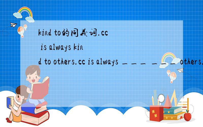 kind to的同义词.cc is always kind to others.cc is always ___ ___ others.