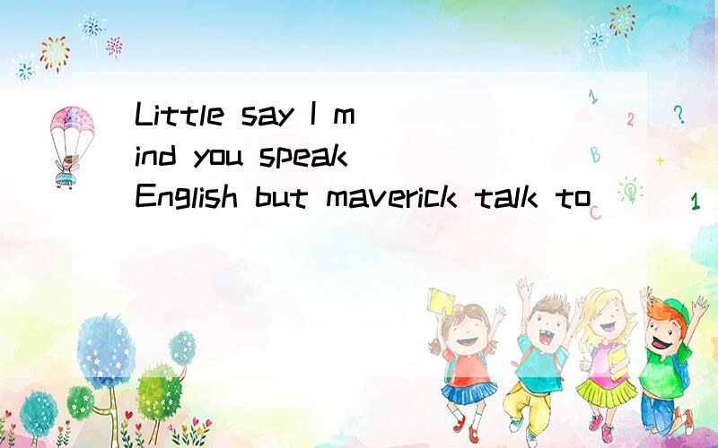 Little say I mind you speak English but maverick talk to