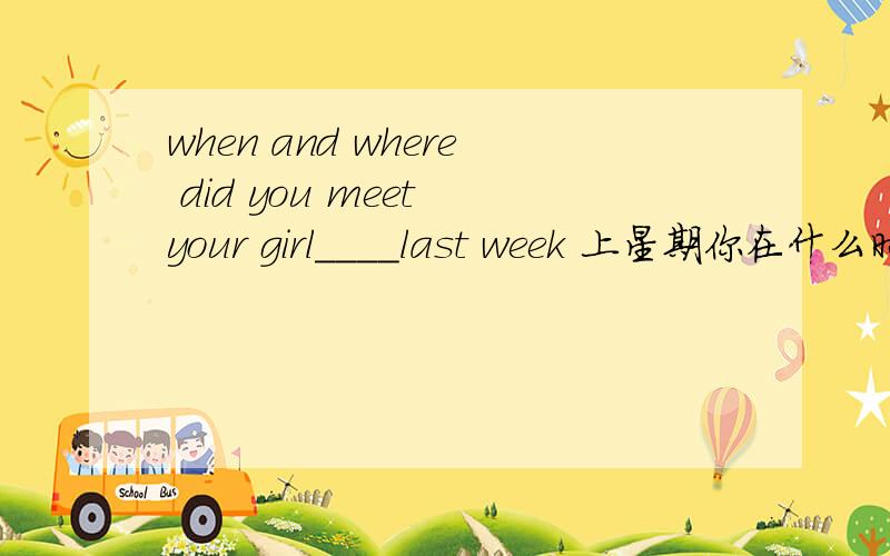when and where did you meet your girl____last week 上星期你在什么时候什么地方遇见你表妹的