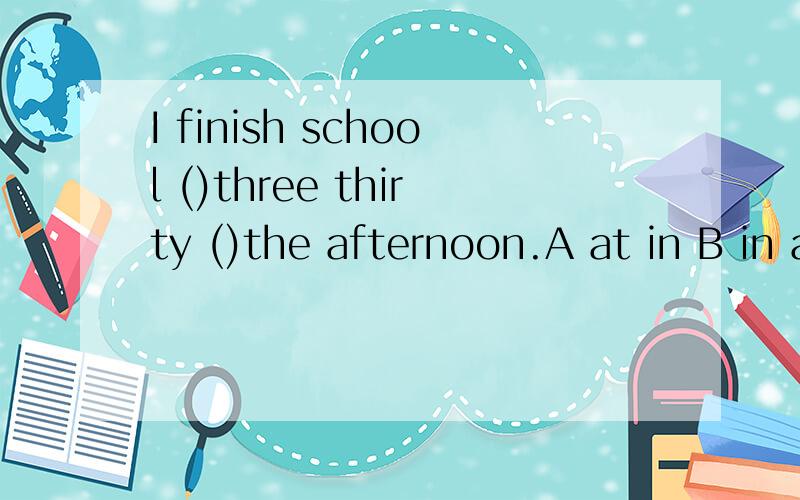 I finish school ()three thirty ()the afternoon.A at in B in at C on at