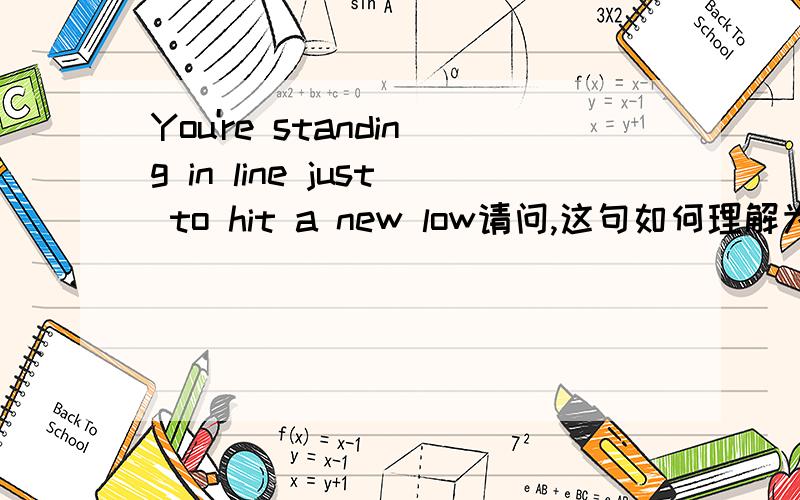 You're standing in line just to hit a new low请问,这句如何理解为“你的情况变得越来越糟呢?”主要是standing in line 和hit a new low,