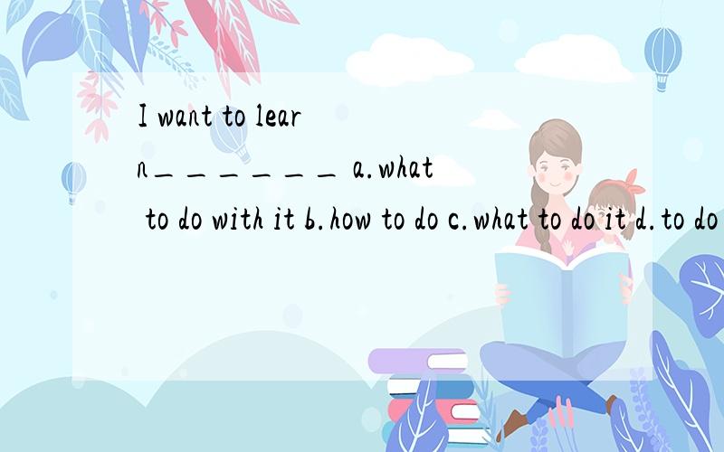 I want to learn______ a.what to do with it b.how to do c.what to do it d.to do 写出原因 用what和howI want to learn______ a.what to do with it b.how to do c.what to do it d.to do 写出原因 用what和how分别怎么问