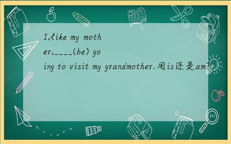I,like my mother,____(be) going to visit my grandmother.用is还是am?