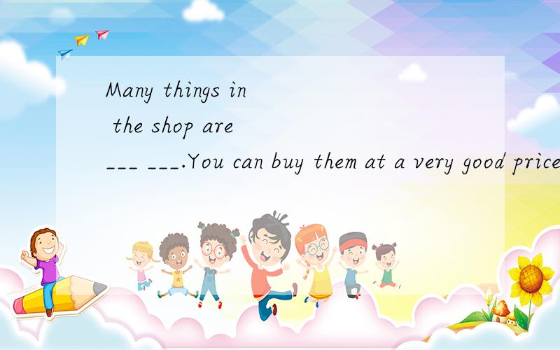 Many things in the shop are ___ ___.You can buy them at a very good price.