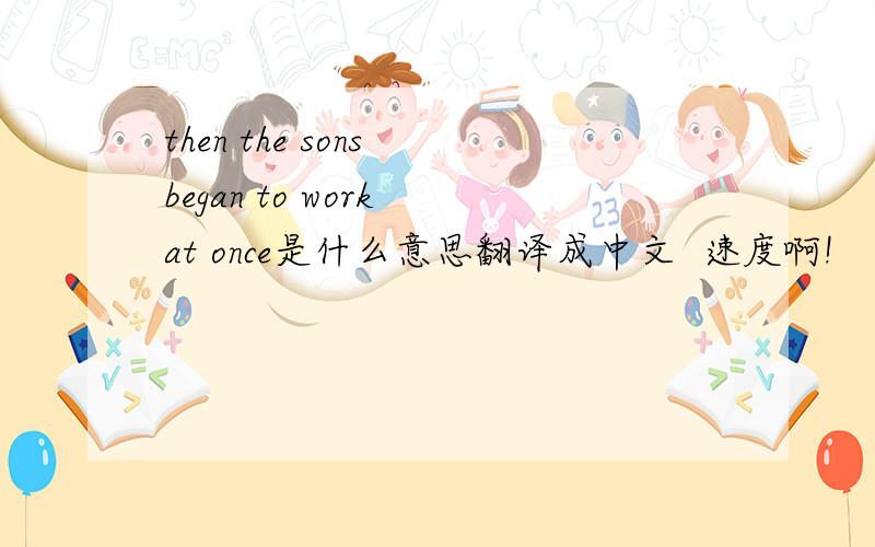 then the sons began to work at once是什么意思翻译成中文  速度啊!