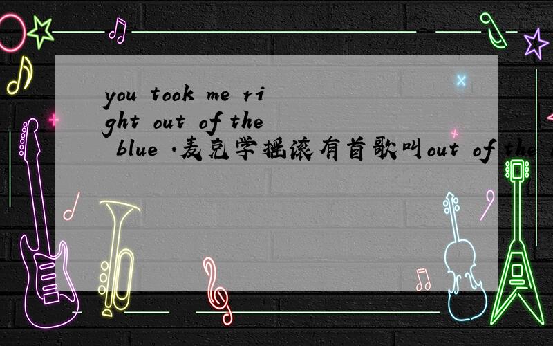 you took me right out of the blue .麦克学摇滚有首歌叫out of the blue ,其中有句歌词叫you took me right out of the blue,