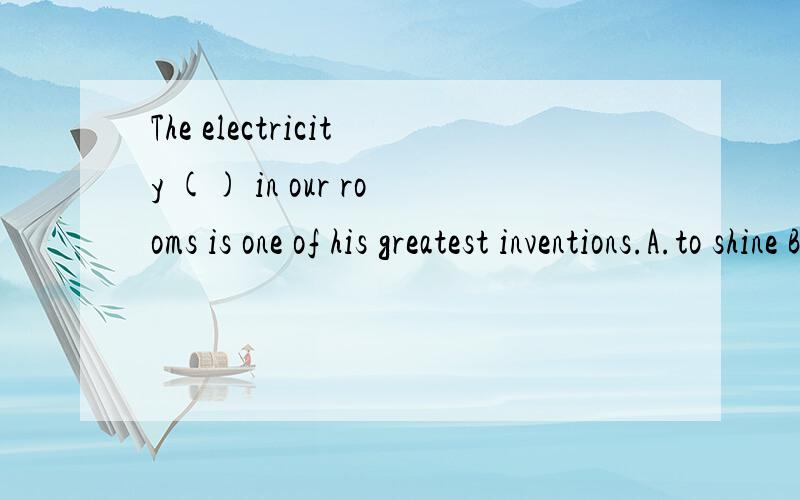 The electricity () in our rooms is one of his greatest inventions.A.to shine B.shine C.shining D.shone 为什么选c不选AToday,with great trains ______ on electricity,we can travel much faster.A.to run B.ran C.run D.running为什么选d不选aWith
