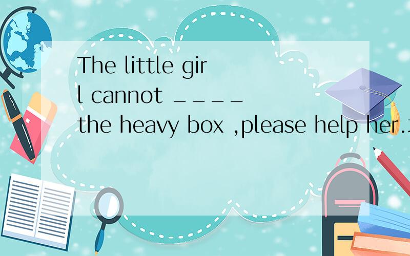 The little girl cannot ____ the heavy box ,please help her.填什么比较好?为什么?