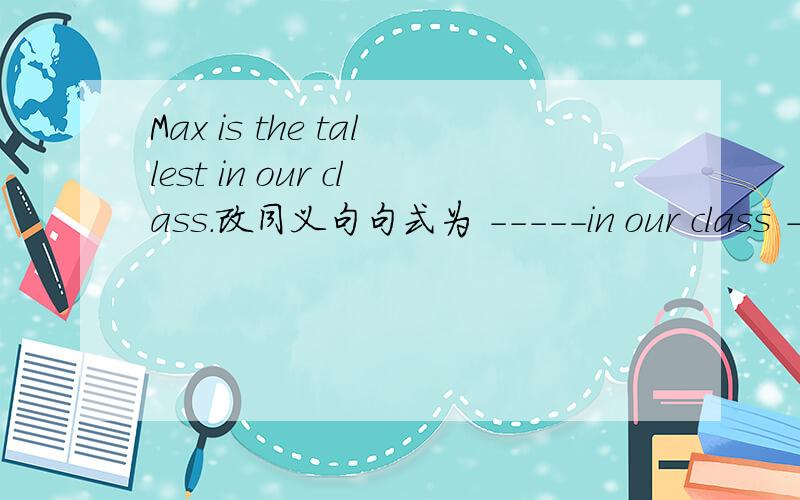 Max is the tallest in our class.改同义句句式为 -----in our class ------ ------- than Max