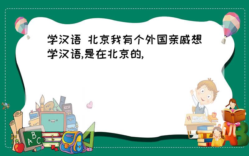 学汉语 北京我有个外国亲戚想学汉语,是在北京的,
