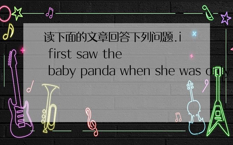 读下面的文章回答下列问题.i first saw the baby panda when she was only ten days old .shelooked like a white mouse .we called her xi wang.it means’hope .when xi wang was born ,she weighted just 100grams.at four months old,she wieghed abou