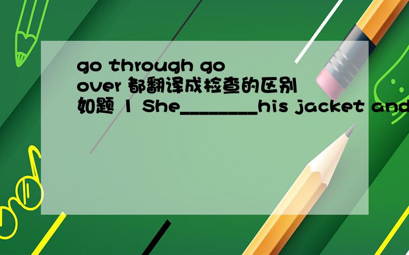 go through go over 都翻译成检查的区别如题 1 She________his jacket and at last found the keys. A．went through  B．went over C．went away  D．went down   2.Maybe there are some things among the girl's papers, like her school reports,old