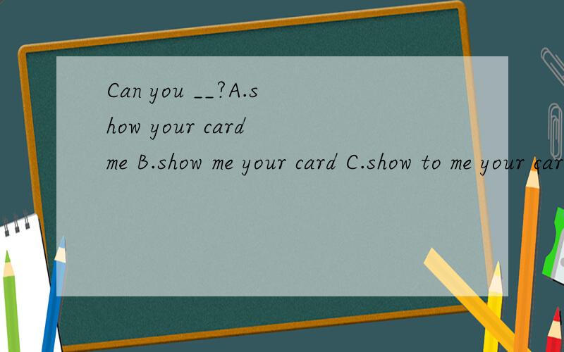 Can you __?A.show your card me B.show me your card C.show to me your card D.show me to your card