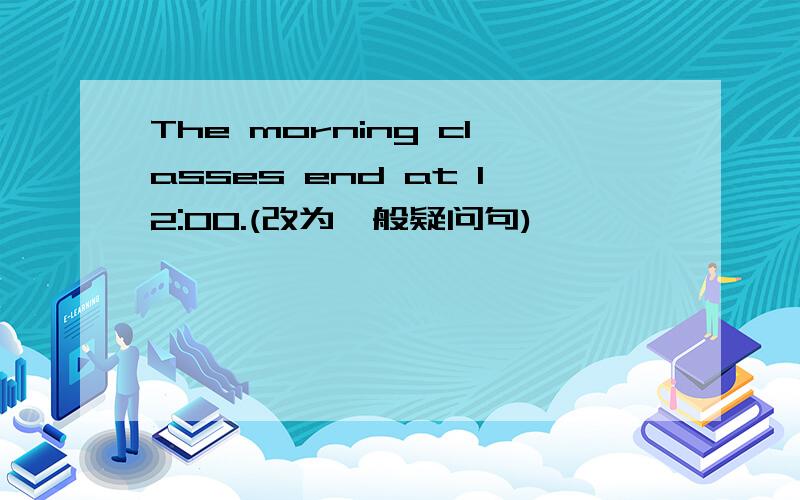 The morning classes end at 12:00.(改为一般疑问句)