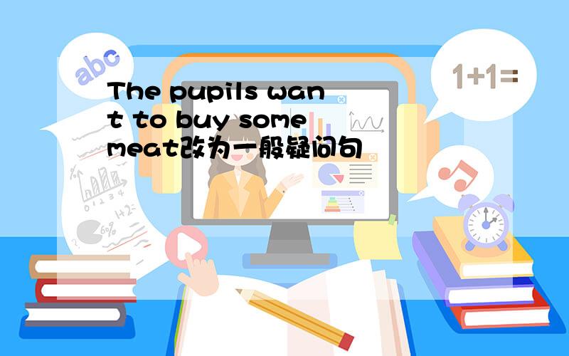 The pupils want to buy some meat改为一般疑问句