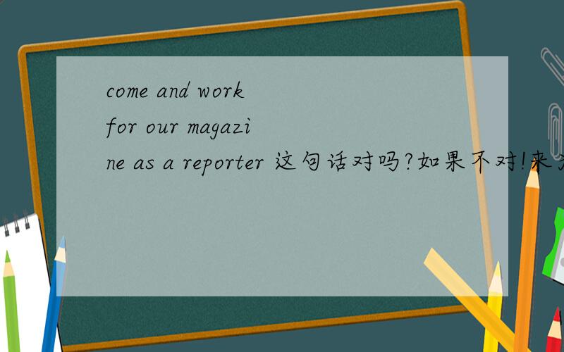 come and work for our magazine as a reporter 这句话对吗?如果不对!来为我们杂志社当一名记者吧!用英语