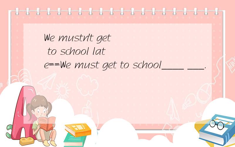 We mustn't get to school late==We must get to school____ ___.