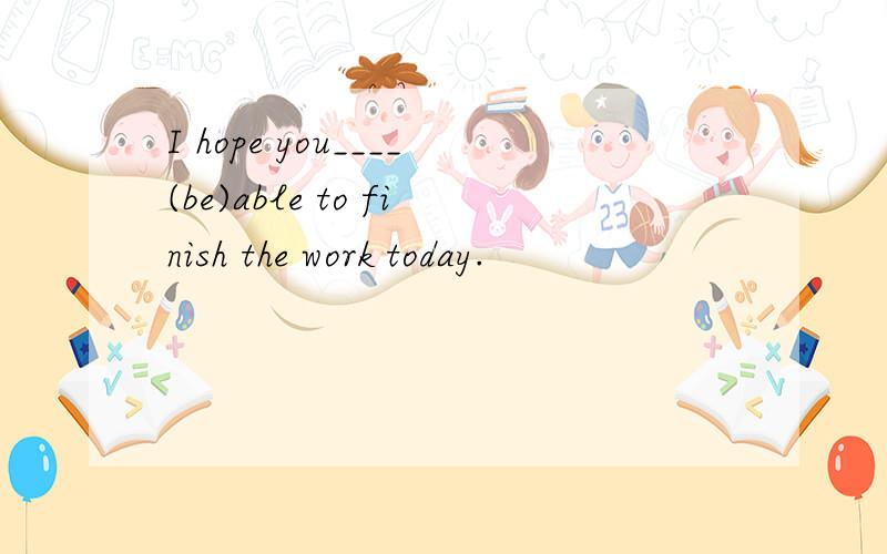 I hope you____(be)able to finish the work today.