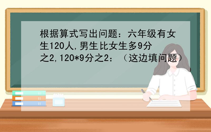 根据算式写出问题：六年级有女生120人,男生比女生多9分之2,120*9分之2：（这边填问题）