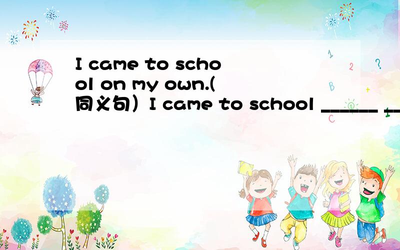 I came to school on my own.(同义句）I came to school ______ _______.