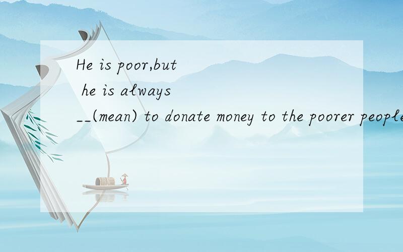 He is poor,but he is always __(mean) to donate money to the poorer people