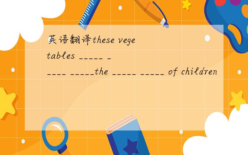 英语翻译these vegetables _____ _____ _____the _____ _____ of children