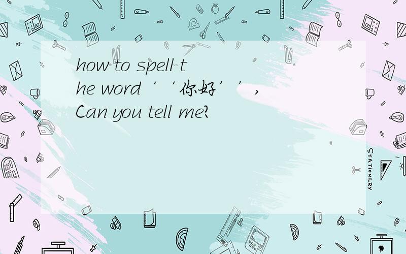 how to spell the word‘‘你好’’,Can you tell me?