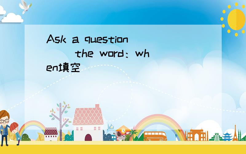Ask a question（ ）the word：when填空