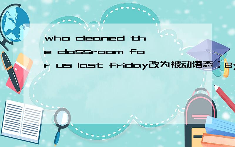 who cleaned the classroom for us last friday改为被动语态：By _____ _____ the classroom cleaned for us last Friday?