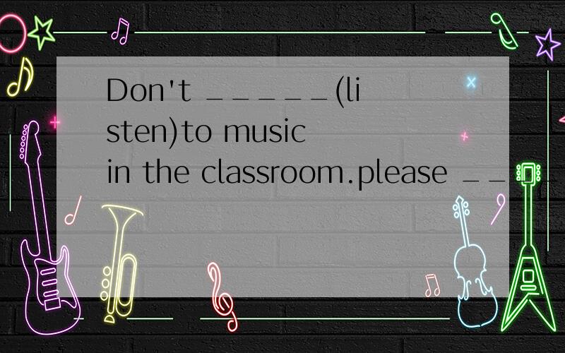 Don't _____(listen)to music in the classroom.please ____(do)it after school.
