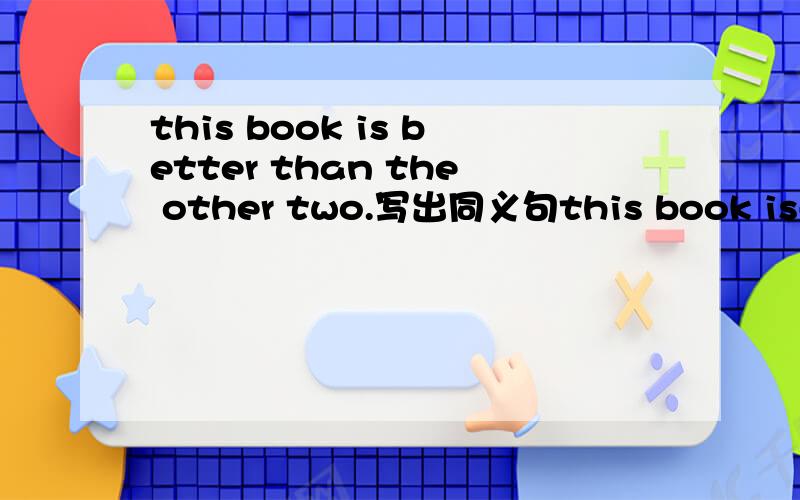 this book is better than the other two.写出同义句this book is----- ------- -------the three books。