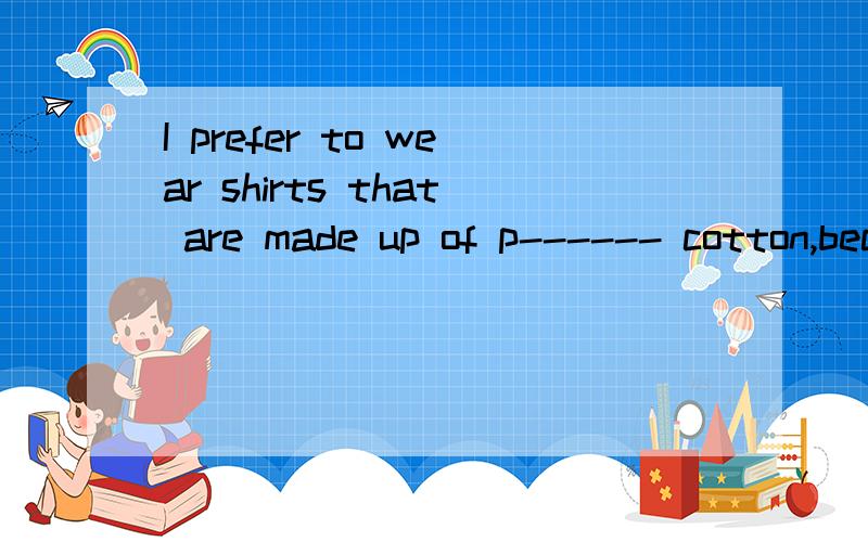 I prefer to wear shirts that are made up of p------ cotton,because they feel soft首字母填空