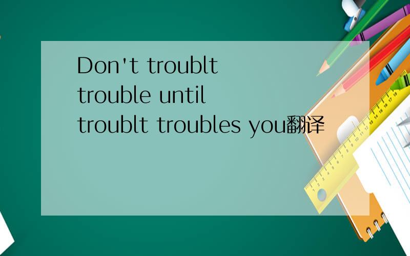 Don't troublt trouble until troublt troubles you翻译