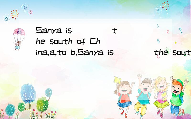 Sanya is＿＿＿＿ the south of China.a.to b.Sanya is＿＿＿＿ the south of China.a.to b.on c.in