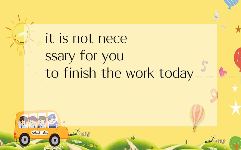 it is not necessary for you to finish the work today_______ ______ ______ for you _____ ______ the work同义句