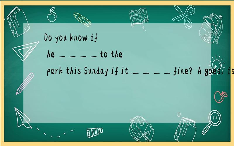 Do you know if he ____to the park this Sunday if it ____fine? A goes, is B goes, will beC will go, is  D will go , will be请简单解释,谢谢~
