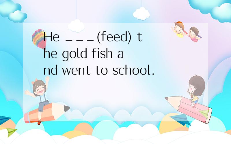 He ___(feed) the gold fish and went to school.