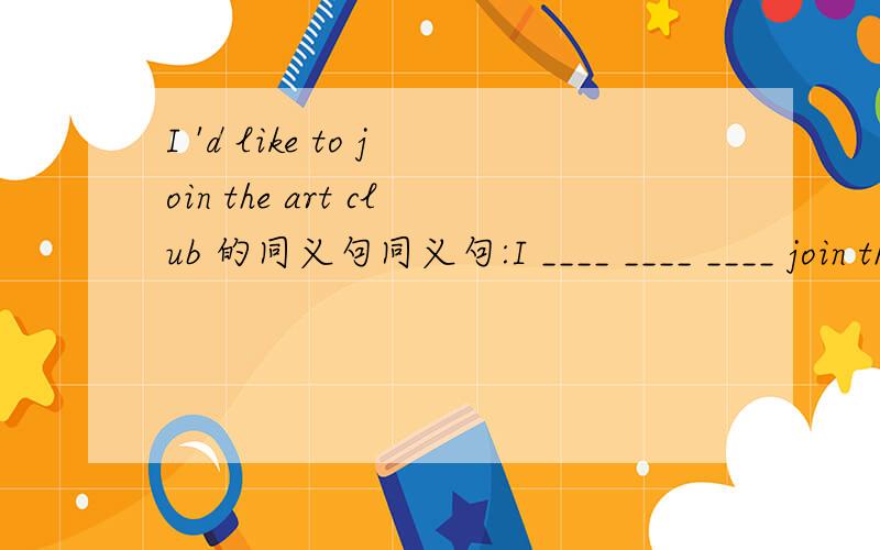 I 'd like to join the art club 的同义句同义句:I ____ ____ ____ join the art club.