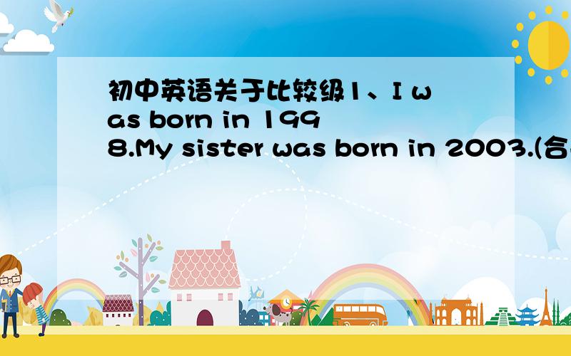 初中英语关于比较级1、I was born in 1998.My sister was born in 2003.(合并成一句) My sister is ( )( )( )( )me.2、My mother gets up earlier than my father.(同义句转化) My father ( )get up ( )( )( )my mother.