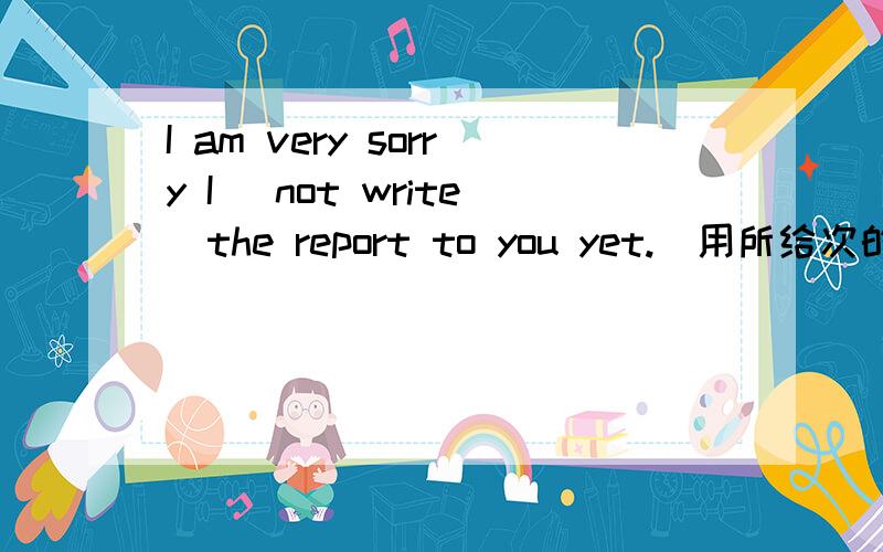 I am very sorry I (not write)the report to you yet.(用所给次的适当形式填空)答案!伴你成长里的!