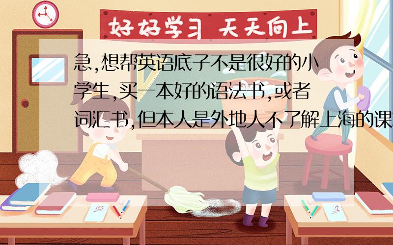 急,想帮英语底子不是很好的小学生,买一本好的语法书,或者词汇书,但本人是外地人不了解上海的课本,最好里面既有讲解又有练习的最好,