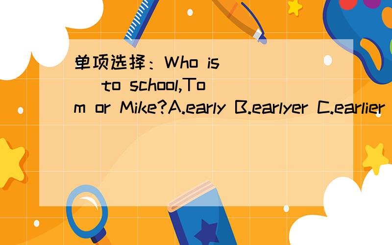 单项选择：Who is ( ) to school,Tom or Mike?A.early B.earlyer C.earlier