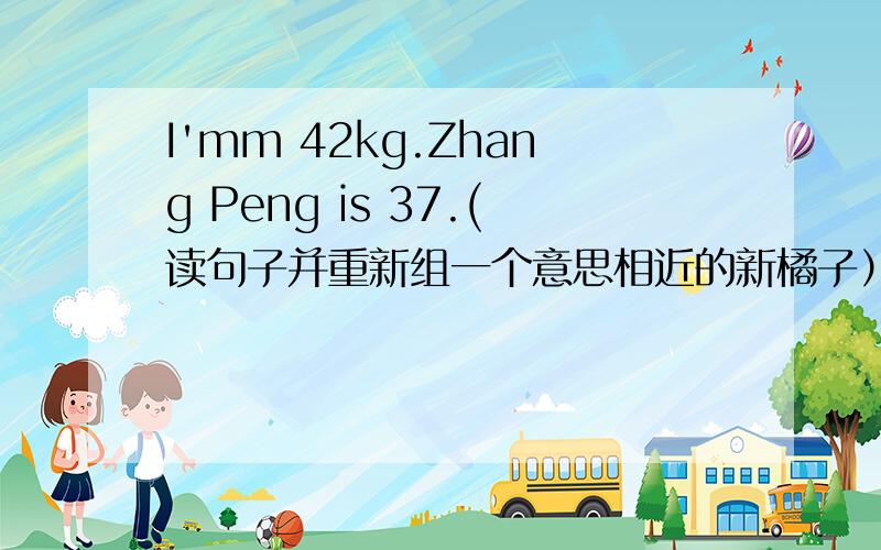 I'mm 42kg.Zhang Peng is 37.(读句子并重新组一个意思相近的新橘子）