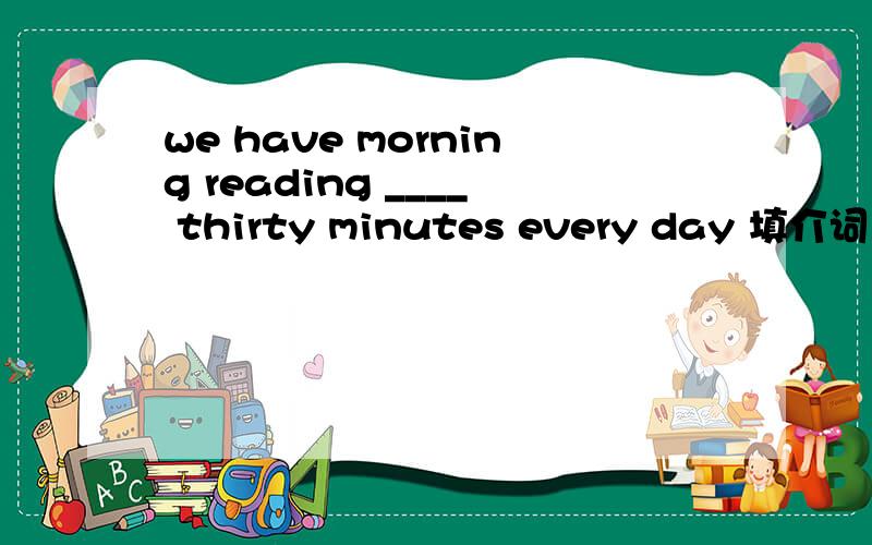 we have morning reading ____ thirty minutes every day 填介词