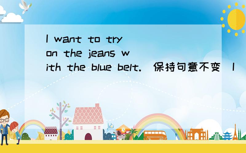 I want to try on the jeans with the blue belt.(保持句意不变)I _______ _______ _______ try on the jeans with the blue belt.